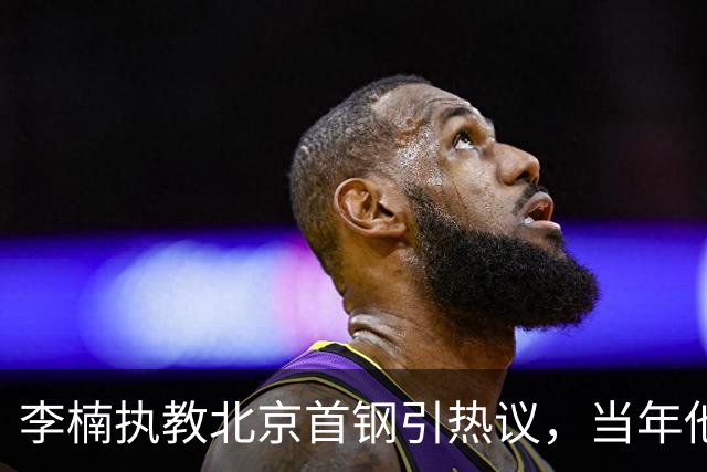李楠执教北京首钢引热议，当年他因周琦赵睿失误从国家队帅位下课